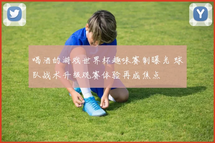 喝酒的游戏世界杯趣味赛制曝光 球队战术升级观赛体验再成焦点