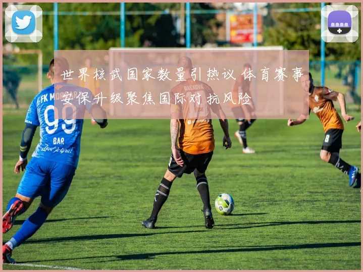 世界核武国家数量引热议 体育赛事安保升级聚焦国际对抗风险