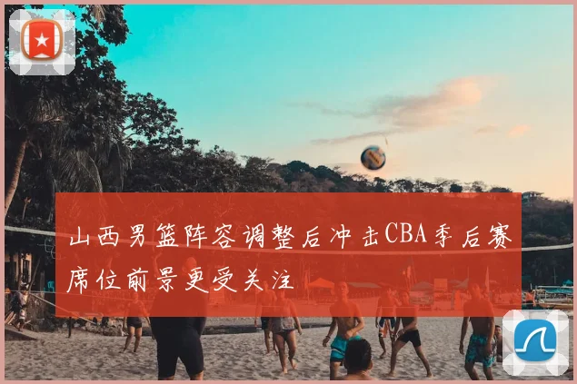 山西男篮阵容调整后冲击CBA季后赛席位前景更受关注