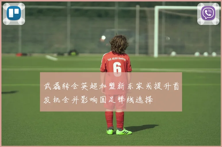武磊转会英超加盟新东家或提升首发机会并影响国足锋线选择