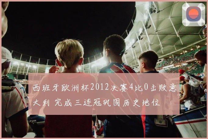 西班牙欧洲杯2012决赛4比0击败意大利 完成三连冠巩固历史地位