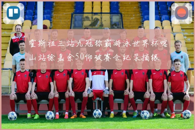 霍斯祖三站九冠称霸游泳世界杯喀山站徐嘉余50仰破赛会纪录摘银