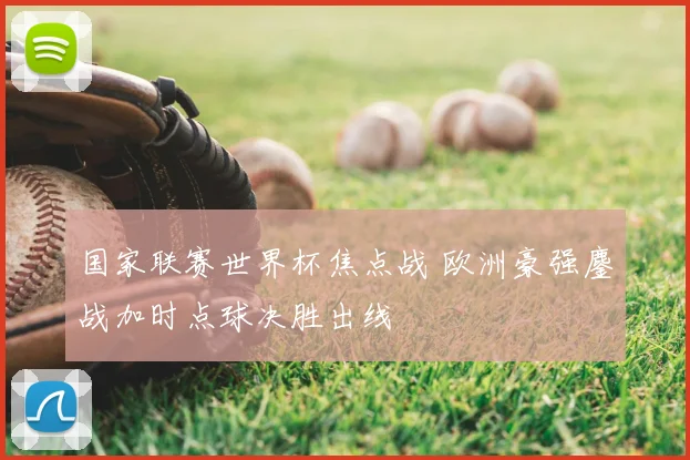 国家联赛世界杯焦点战 欧洲豪强鏖战加时点球决胜出线