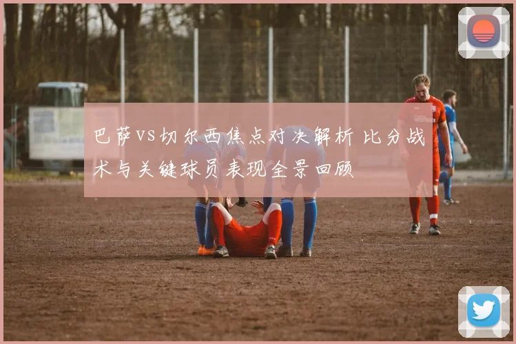 巴萨vs切尔西焦点对决解析 比分战术与关键球员表现全景回顾