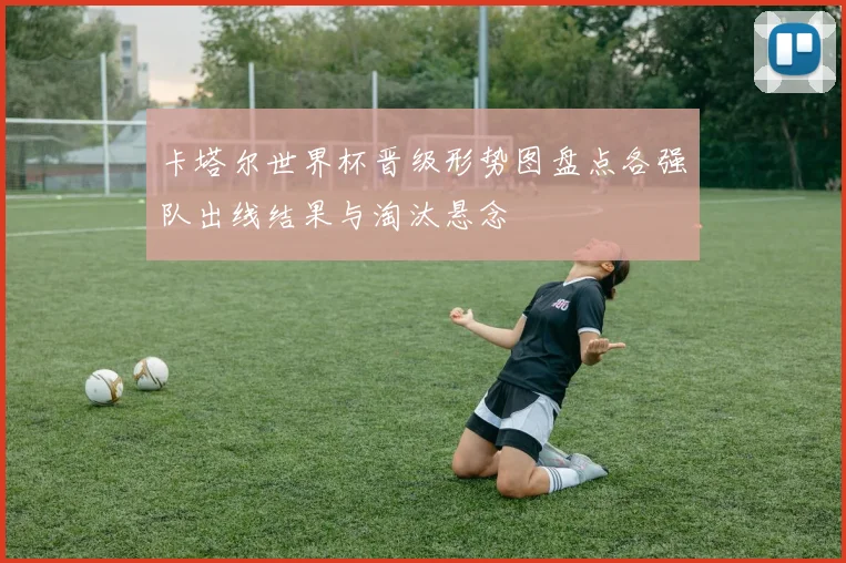卡塔尔世界杯晋级形势图盘点各强队出线结果与淘汰悬念