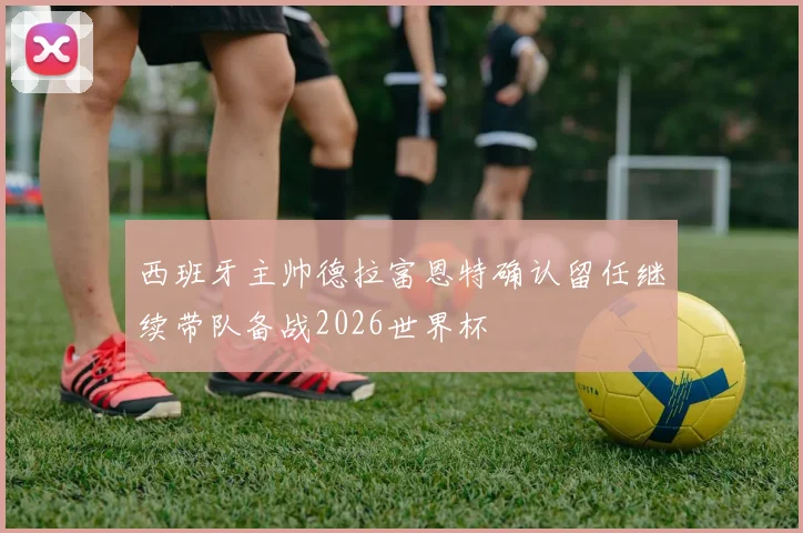 西班牙主帅德拉富恩特确认留任继续带队备战2026世界杯