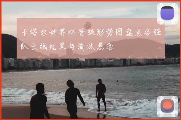 卡塔尔世界杯晋级形势图盘点各强队出线结果与淘汰悬念