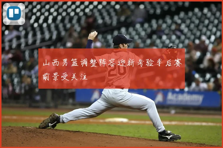 山西男篮调整阵容迎新考验季后赛前景受关注