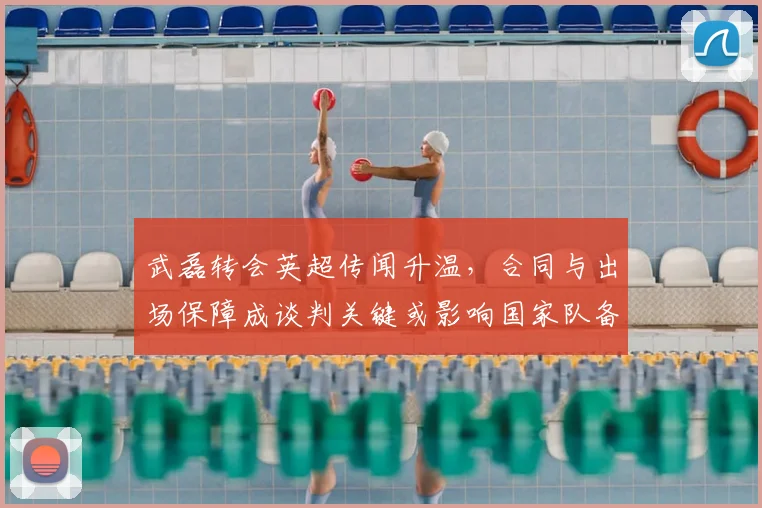 武磊转会英超传闻升温，合同与出场保障成谈判关键或影响国家队备战