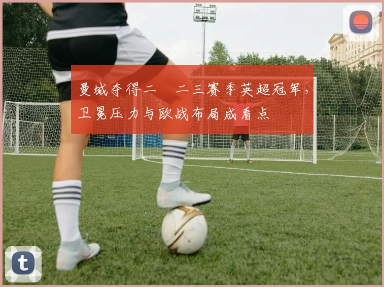 曼城夺得二〇二三赛季英超冠军，卫冕压力与欧战布局成看点