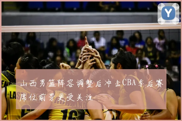 山西男篮阵容调整后冲击CBA季后赛席位前景更受关注