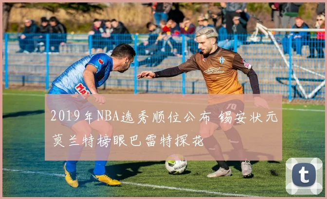 2019年NBA选秀顺位公布 锡安状元莫兰特榜眼巴雷特探花