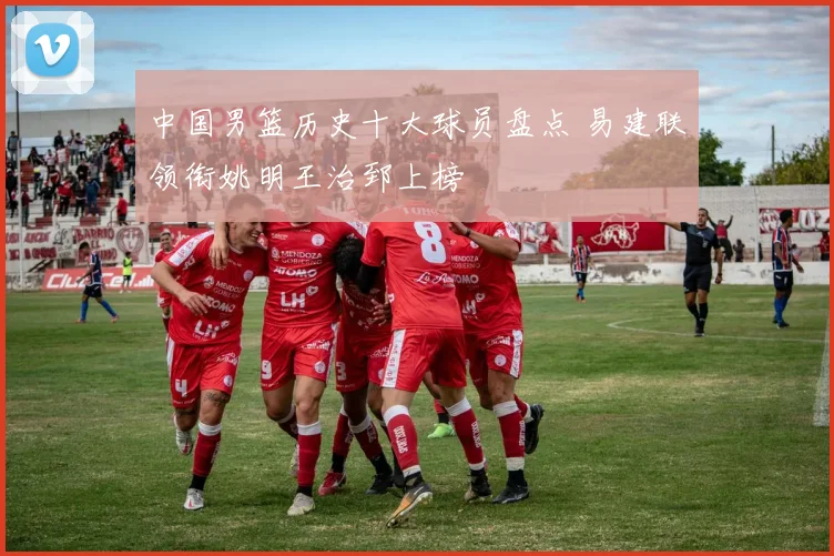 中国男篮历史十大球员盘点 易建联领衔姚明王治郅上榜