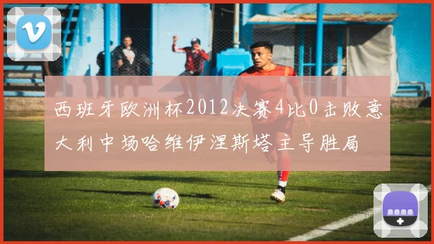 西班牙欧洲杯2012决赛4比0击败意大利中场哈维伊涅斯塔主导胜局