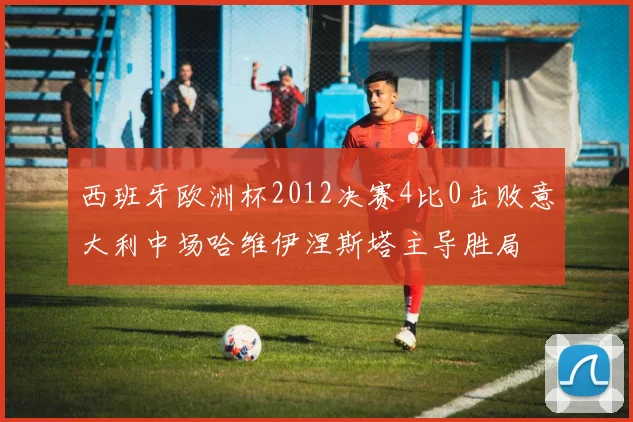 西班牙欧洲杯2012决赛4比0击败意大利中场哈维伊涅斯塔主导胜局