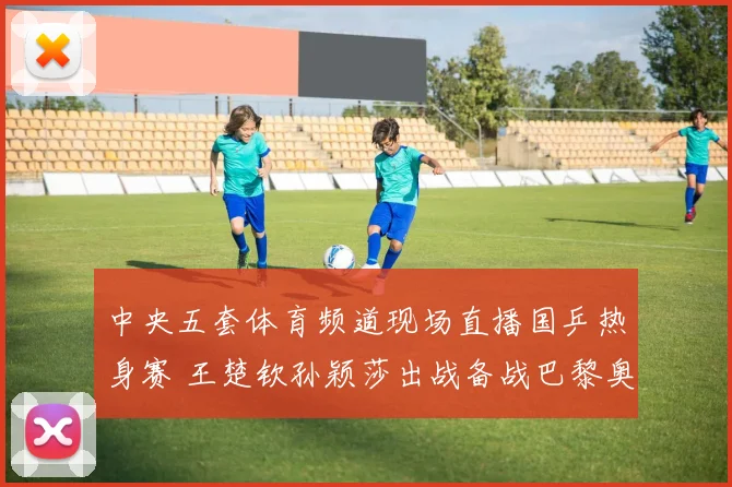 中央五套体育频道现场直播国乒热身赛 王楚钦孙颖莎出战备战巴黎奥运