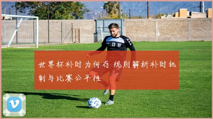 世界杯补时为何存 规则解析补时机制与比赛公平性