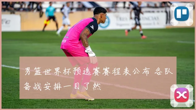 男篮世界杯预选赛赛程表公布 各队备战安排一目了然