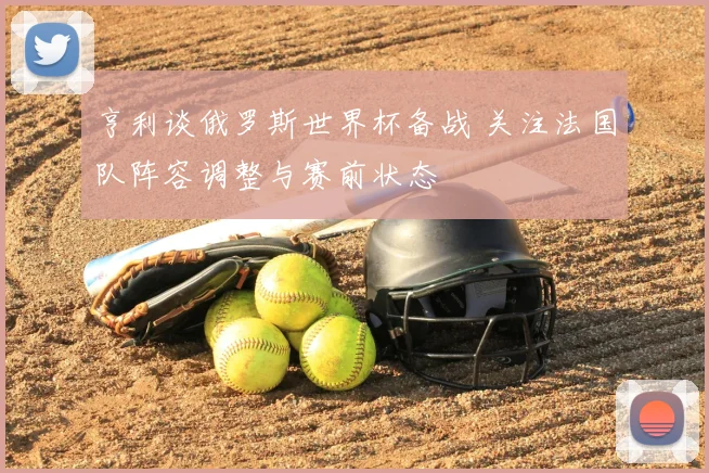 亨利谈俄罗斯世界杯备战 关注法国队阵容调整与赛前状态