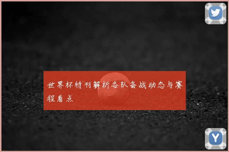 世界杯特刊解析各队备战动态与赛程看点