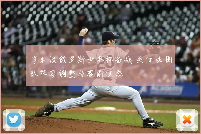 亨利谈俄罗斯世界杯备战 关注法国队阵容调整与赛前状态