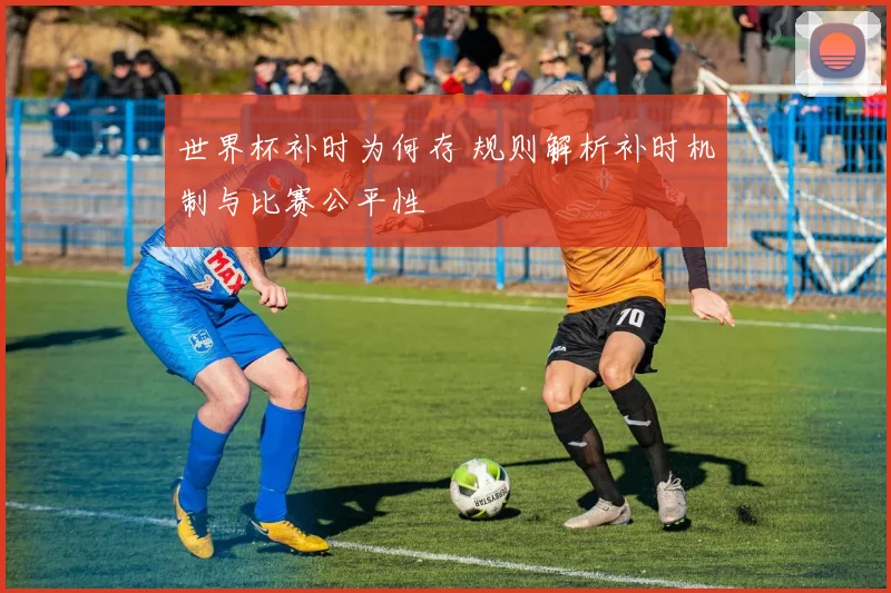 世界杯补时为何存 规则解析补时机制与比赛公平性